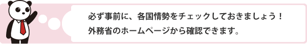 必ず事前に、各国情勢をチェックしておきましょう! 外務省のホームページから確認できます。
