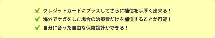 ここが便利！自由なオーダーメイドプラン 1.クレジットカードにプラスしてさらに補償を手厚くできる！ 2.海外でケガをした場合の治療費だけを補償することが可能！3.自分にあった自由な保険設計ができる！